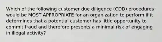 Which of the following customer due diligence (CDD) procedures would be MOST APPROPRIATE for an organization to perform if it determines that a potential customer has little opportunity to commit fraud and therefore presents a minimal risk of engaging in illegal activity?