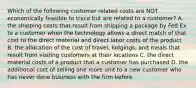 Which of the following customer related costs are NOT economically feasible to trace but are related to a customer? A. the shipping costs that result from shipping a package by Fed Ex to a customer when the technology allows a direct match of that cost to the direct material and direct labor costs of the product B. the allocation of the cost of travel, lodgings, and meals that result from visiting customers at their locations C. the direct material costs of a product that a customer has purchased D. the additional cost of selling one more unit to a new customer who has never done business with the firm before