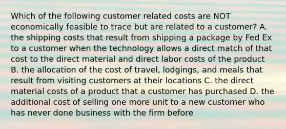 Which of the following customer related costs are NOT economically feasible to trace but are related to a customer? A. the shipping costs that result from shipping a package by Fed Ex to a customer when the technology allows a direct match of that cost to the direct material and direct labor costs of the product B. the allocation of the cost of travel, lodgings, and meals that result from visiting customers at their locations C. the direct material costs of a product that a customer has purchased D. the additional cost of selling one more unit to a new customer who has never done business with the firm before