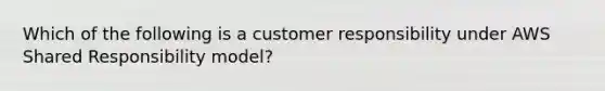 Which of the following is a customer responsibility under AWS Shared Responsibility model?