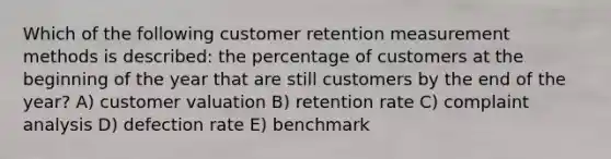 Which of the following customer retention measurement methods is described: the percentage of customers at the beginning of the year that are still customers by the end of the year? A) customer valuation B) retention rate C) complaint analysis D) defection rate E) benchmark