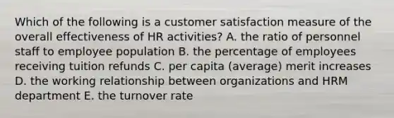 Which of the following is a customer satisfaction measure of the overall effectiveness of HR activities? A. the ratio of personnel staff to employee population B. the percentage of employees receiving tuition refunds C. per capita (average) merit increases D. the working relationship between organizations and HRM department E. the turnover rate