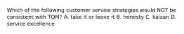 Which of the following customer service strategies would NOT be consistent with TQM? A. take it or leave it B. honesty C. kaizan D. service excellence