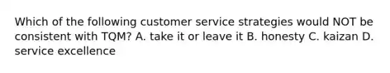 Which of the following customer service strategies would NOT be consistent with TQM? A. take it or leave it B. honesty C. kaizan D. service excellence