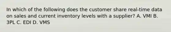 In which of the following does the customer share real-time data on sales and current inventory levels with a supplier? A. VMI B. 3PL C. EDI D. VMS