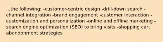 ...the following: -customer-centric design -drill-down search -channel integration -brand engagement -customer interaction -customization and personalization -online and offline marketing -search engine optimization (SEO) to bring visits -shopping cart abandonment strategies