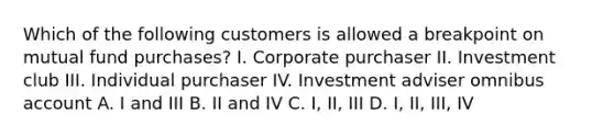 Which of the following customers is allowed a breakpoint on mutual fund purchases? I. Corporate purchaser II. Investment club III. Individual purchaser IV. Investment adviser omnibus account A. I and III B. II and IV C. I, II, III D. I, II, III, IV