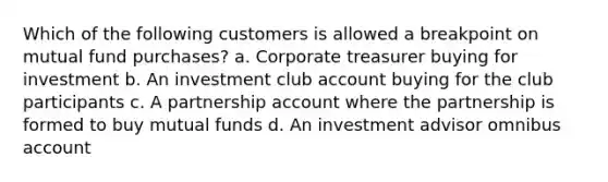 Which of the following customers is allowed a breakpoint on mutual fund purchases? a. Corporate treasurer buying for investment b. An investment club account buying for the club participants c. A partnership account where the partnership is formed to buy mutual funds d. An investment advisor omnibus account