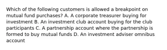 Which of the following customers is allowed a breakpoint on mutual fund purchases? A. A corporate treasurer buying for investment B. An investment club account buying for the club participants C. A partnership account where the partnership is formed to buy mutual funds D. An investment adviser omnibus account