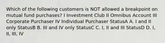 Which of the following customers is NOT allowed a breakpoint on mutual fund purchases? I Investment Club II Omnibus Account III Corporate Purchaser IV Individual Purchaser StatusA A. I and II only StatusB B. III and IV only StatusC C. I, II and III StatusD D. I, II, III, IV