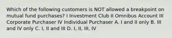 Which of the following customers is NOT allowed a breakpoint on mutual fund purchases? I Investment Club II Omnibus Account III Corporate Purchaser IV Individual Purchaser A. I and II only B. III and IV only C. I, II and III D. I, II, III, IV