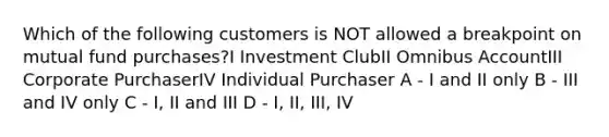 Which of the following customers is NOT allowed a breakpoint on mutual fund purchases?I Investment ClubII Omnibus AccountIII Corporate PurchaserIV Individual Purchaser A - I and II only B - III and IV only C - I, II and III D - I, II, III, IV