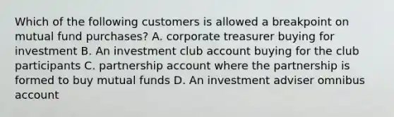 Which of the following customers is allowed a breakpoint on mutual fund purchases? A. corporate treasurer buying for investment B. An investment club account buying for the club participants C. partnership account where the partnership is formed to buy mutual funds D. An investment adviser omnibus account