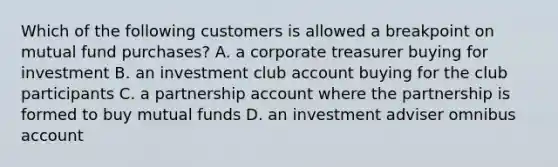 Which of the following customers is allowed a breakpoint on mutual fund purchases? A. a corporate treasurer buying for investment B. an investment club account buying for the club participants C. a partnership account where the partnership is formed to buy mutual funds D. an investment adviser omnibus account