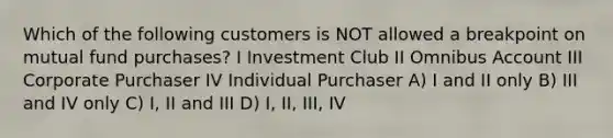 Which of the following customers is NOT allowed a breakpoint on mutual fund purchases? I Investment Club II Omnibus Account III Corporate Purchaser IV Individual Purchaser A) I and II only B) III and IV only C) I, II and III D) I, II, III, IV