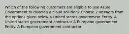 Which of the following customers are eligible to use Azure Government to develop a cloud solution? Choose 2 answers from the options given below A United states government Entity. A United states government contractor A European government Entity. A European government contractor