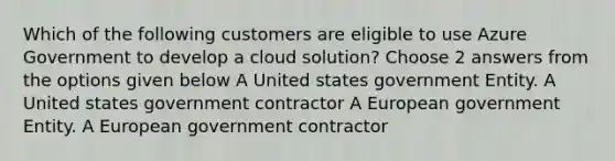 Which of the following customers are eligible to use Azure Government to develop a cloud solution? Choose 2 answers from the options given below A United states government Entity. A United states government contractor A European government Entity. A European government contractor