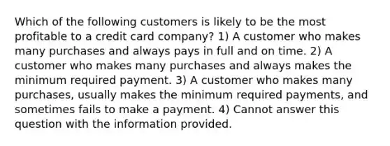 Which of the following customers is likely to be the most profitable to a credit card company? 1) A customer who makes many purchases and always pays in full and on time. 2) A customer who makes many purchases and always makes the minimum required payment. 3) A customer who makes many purchases, usually makes the minimum required payments, and sometimes fails to make a payment. 4) Cannot answer this question with the information provided.