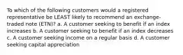 To which of the following customers would a registered representative be LEAST likely to recommend an exchange-traded note (ETN)? a. A customer seeking to benefit if an index increases b. A customer seeking to benefit if an index decreases c. A customer seeking income on a regular basis d. A customer seeking capital appreciation