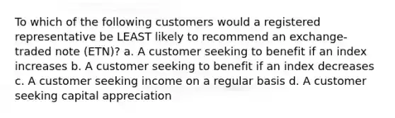 To which of the following customers would a registered representative be LEAST likely to recommend an exchange-traded note (ETN)? a. A customer seeking to benefit if an index increases b. A customer seeking to benefit if an index decreases c. A customer seeking income on a regular basis d. A customer seeking capital appreciation