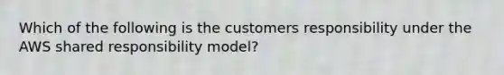 Which of the following is the customers responsibility under the AWS shared responsibility model?