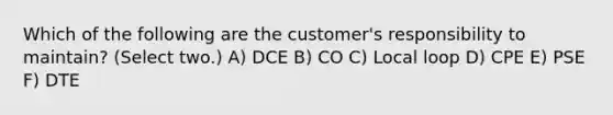 Which of the following are the customer's responsibility to maintain? (Select two.) A) DCE B) CO C) Local loop D) CPE E) PSE F) DTE