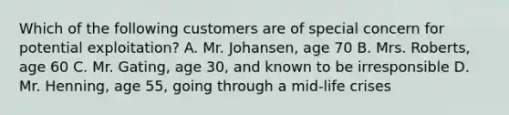 Which of the following customers are of special concern for potential exploitation? A. Mr. Johansen, age 70 B. Mrs. Roberts, age 60 C. Mr. Gating, age 30, and known to be irresponsible D. Mr. Henning, age 55, going through a mid-life crises