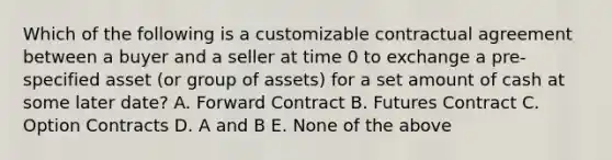 Which of the following is a customizable contractual agreement between a buyer and a seller at time 0 to exchange a pre-specified asset (or group of assets) for a set amount of cash at some later date? A. Forward Contract B. Futures Contract C. Option Contracts D. A and B E. None of the above