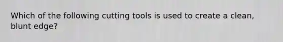 Which of the following cutting tools is used to create a clean, blunt edge?