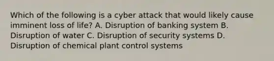 Which of the following is a cyber attack that would likely cause imminent loss of life? A. Disruption of banking system B. Disruption of water C. Disruption of security systems D. Disruption of chemical plant control systems