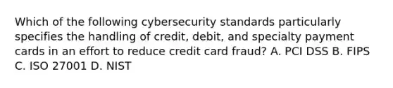 Which of the following cybersecurity standards particularly specifies the handling of credit, debit, and specialty payment cards in an effort to reduce credit card fraud? A. PCI DSS B. FIPS C. ISO 27001 D. NIST