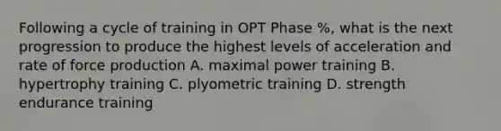 Following a cycle of training in OPT Phase %, what is the next progression to produce the highest levels of acceleration and rate of force production A. maximal power training B. hypertrophy training C. plyometric training D. strength endurance training