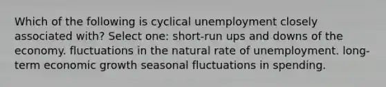 Which of the following is cyclical unemployment closely associated with? Select one: short-run ups and downs of the economy. fluctuations in the natural rate of unemployment. long-term economic growth seasonal fluctuations in spending.