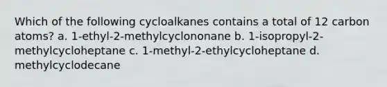 Which of the following cycloalkanes contains a total of 12 carbon atoms? a. 1-ethyl-2-methylcyclononane b. 1-isopropyl-2-methylcycloheptane c. 1-methyl-2-ethylcycloheptane d. methylcyclodecane