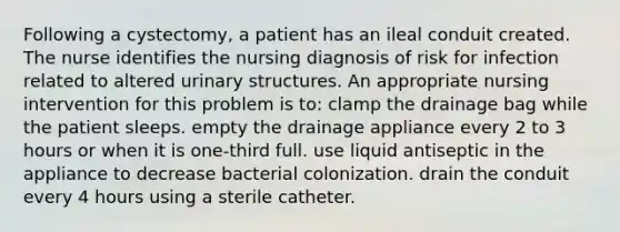 Following a cystectomy, a patient has an ileal conduit created. The nurse identifies the nursing diagnosis of risk for infection related to altered urinary structures. An appropriate nursing intervention for this problem is to: clamp the drainage bag while the patient sleeps. empty the drainage appliance every 2 to 3 hours or when it is one-third full. use liquid antiseptic in the appliance to decrease bacterial colonization. drain the conduit every 4 hours using a sterile catheter.