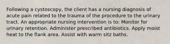 Following a cystoscopy, the client has a nursing diagnosis of acute pain related to the trauma of the procedure to the urinary tract. An appropriate nursing intervention is to: Monitor for urinary retention. Administer prescribed antibiotics. Apply moist heat to the flank area. Assist with warm sitz baths.