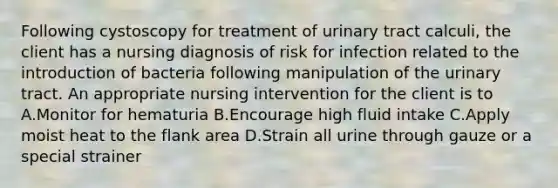 Following cystoscopy for treatment of urinary tract calculi, the client has a nursing diagnosis of risk for infection related to the introduction of bacteria following manipulation of the urinary tract. An appropriate nursing intervention for the client is to A.Monitor for hematuria B.Encourage high fluid intake C.Apply moist heat to the flank area D.Strain all urine through gauze or a special strainer