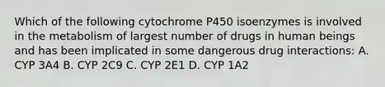 Which of the following cytochrome P450 isoenzymes is involved in the metabolism of largest number of drugs in human beings and has been implicated in some dangerous drug interactions: A. CYP 3A4 B. CYP 2C9 C. CYP 2E1 D. CYP 1A2