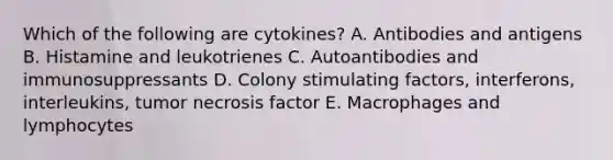 Which of the following are cytokines? A. Antibodies and antigens B. Histamine and leukotrienes C. Autoantibodies and immunosuppressants D. Colony stimulating factors, interferons, interleukins, tumor necrosis factor E. Macrophages and lymphocytes