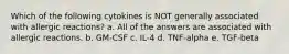 Which of the following cytokines is NOT generally associated with allergic reactions? a. All of the answers are associated with allergic reactions. b. GM-CSF c. IL-4 d. TNF-alpha e. TGF-beta