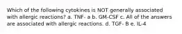 Which of the following cytokines is NOT generally associated with allergic reactions? a. TNF- a b. GM-CSF c. All of the answers are associated with allergic reactions. d. TGF- B e. IL-4