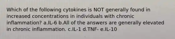 Which of the following cytokines is NOT generally found in increased concentrations in individuals with chronic inflammation? a.IL-6 b.All of the answers are generally elevated in chronic inflammation. c.IL-1 d.TNF- e.IL-10