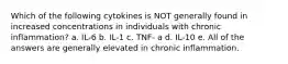 Which of the following cytokines is NOT generally found in increased concentrations in individuals with chronic inflammation? a. IL-6 b. IL-1 c. TNF- a d. IL-10 e. All of the answers are generally elevated in chronic inflammation.