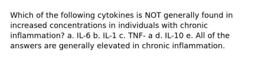 Which of the following cytokines is NOT generally found in increased concentrations in individuals with chronic inflammation? a. IL-6 b. IL-1 c. TNF- a d. IL-10 e. All of the answers are generally elevated in chronic inflammation.