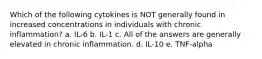 Which of the following cytokines is NOT generally found in increased concentrations in individuals with chronic inflammation? a. IL-6 b. IL-1 c. All of the answers are generally elevated in chronic inflammation. d. IL-10 e. TNF-alpha