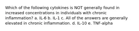 Which of the following cytokines is NOT generally found in increased concentrations in individuals with chronic inflammation? a. IL-6 b. IL-1 c. All of the answers are generally elevated in chronic inflammation. d. IL-10 e. TNF-alpha