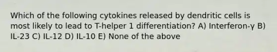 Which of the following cytokines released by dendritic cells is most likely to lead to T-helper 1 differentiation? A) Interferon-γ B) IL-23 C) IL-12 D) IL-10 E) None of the above