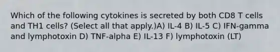 Which of the following cytokines is secreted by both CD8 T cells and TH1 cells? (Select all that apply.)A) IL-4 B) IL-5 C) IFN-gamma and lymphotoxin D) TNF-alpha E) IL-13 F) lymphotoxin (LT)