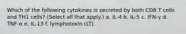 Which of the following cytokines is secreted by both CD8 T cells and TH1 cells? (Select all that apply.) a. IL-4 b. IL-5 c. IFN-γ d. TNF-α e. IL-13 f. lymphotoxin (LT).