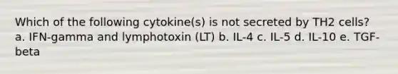 Which of the following cytokine(s) is not secreted by TH2 cells? a. IFN-gamma and lymphotoxin (LT) b. IL-4 c. IL-5 d. IL-10 e. TGF-beta